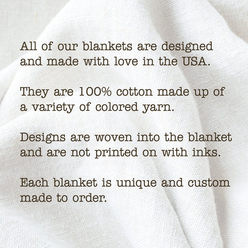 May include: Text on a white fabric background that reads: "All of our blankets are designed and made with love in the USA. They are 100% cotton made up of a variety of colored yarn. Designs are woven into the blanket and are not printed on with inks. Each blanket is unique and custom made to order."