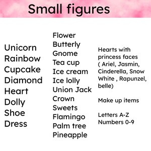 May include: A list of small figure ideas for crafting or decorating.  The list includes items like unicorn, rainbow, cupcake, diamond, heart, dolly, shoe, dress, flower, butterfly, gnome, tea cup, ice cream, ice lolly, union jack, crown, sweets, flamingo, palm tree, pineapple, hearts with princess faces (Ariel, Jasmin, Cinderella, Snow White, Rapunzel, belle), make up items, letters A-Z, and numbers 0-9.