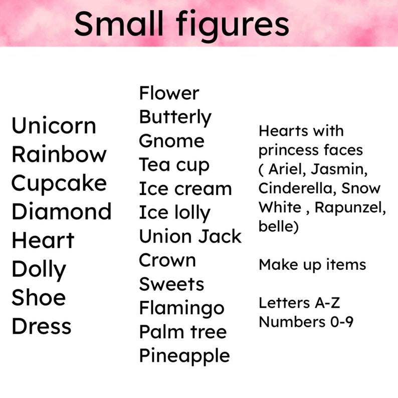 May include: A list of small figure ideas for crafting or decorating.  The list includes items like unicorn, rainbow, cupcake, diamond, heart, dolly, shoe, dress, flower, butterfly, gnome, tea cup, ice cream, ice lolly, union jack, crown, sweets, flamingo, palm tree, pineapple, hearts with princess faces (Ariel, Jasmin, Cinderella, Snow White, Rapunzel, belle), make up items, letters A-Z, and numbers 0-9.