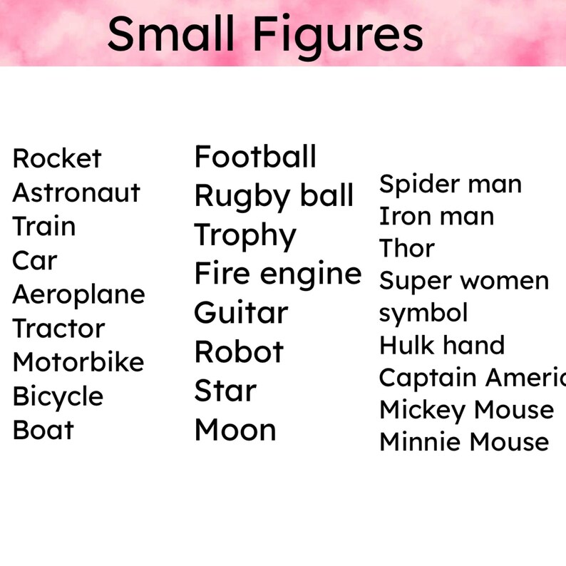 May include: A list of small figures, including a rocket, astronaut, train, car, aeroplane, tractor, motorbike, bicycle, boat, football, rugby ball, trophy, fire engine, guitar, robot, star, moon, spider man, iron man, thor, super women symbol, hulk hand, captain america, mickey mouse, and minnie mouse.