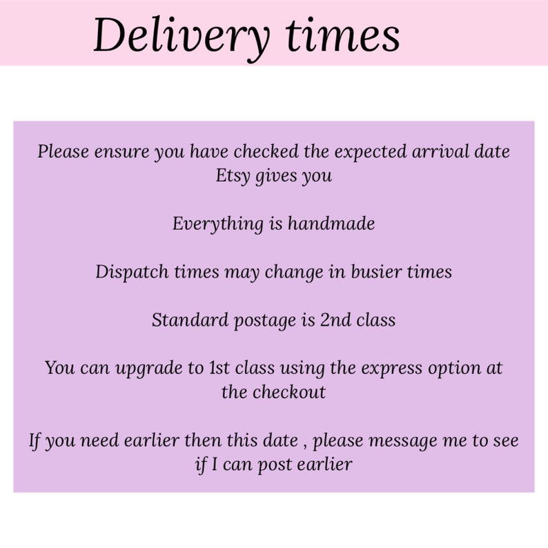 May include: A pink and white text graphic with the title "Delivery times". The text explains that all items are handmade and that dispatch times may vary. It also states that standard postage is 2nd class, but you can upgrade to 1st class using the express option at checkout. The text also states that if you need your order earlier, you can message the seller to see if they can post earlier.