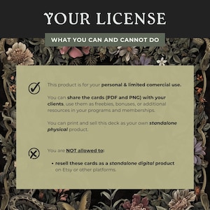May include: A green and brown floral background with a white box containing a license agreement. The license agreement states that this product is for personal and limited commercial use. You can share the cards (PDF and PNG) with your clients, use them as freebies, bonuses, or additional resources in your programs and memberships. You can print and sell this deck as your own standalone physical product. You are NOT allowed to resell these cards as a standalone digital product on Etsy or other platforms.