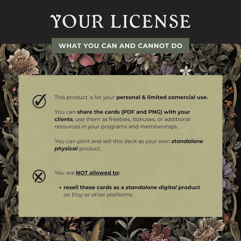 May include: A green and brown floral background with a white box containing a license agreement. The license agreement states that this product is for personal and limited commercial use. You can share the cards (PDF and PNG) with your clients, use them as freebies, bonuses, or additional resources in your programs and memberships. You can print and sell this deck as your own standalone physical product. You are NOT allowed to resell these cards as a standalone digital product on Etsy or other platforms.