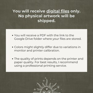 May include: Text on a white background with a black border. The text reads: "You will receive digital files only. No physical artwork will be shipped."  Below the text are three bullet points with information about the digital files. The first bullet point says: "You will receive a PDF with the link to the Google Drive folder where your files are stored." The second bullet point says: "Colors might slightly differ due to variations in monitor and printer calibration." The third bullet point says: "The quality of prints depends on the printer and paper quality. For best results, I recommend using a professional printing service."