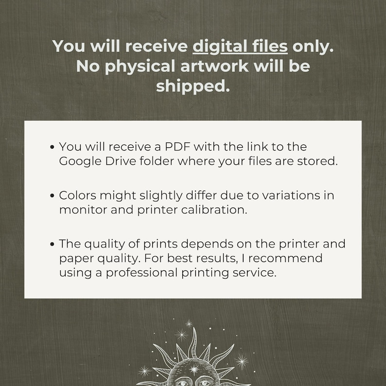 May include: Text on a white background with a black border. The text reads: "You will receive digital files only. No physical artwork will be shipped."  Below the text are three bullet points with information about the digital files. The first bullet point says: "You will receive a PDF with the link to the Google Drive folder where your files are stored." The second bullet point says: "Colors might slightly differ due to variations in monitor and printer calibration." The third bullet point says: "The quality of prints depends on the printer and paper quality. For best results, I recommend using a professional printing service."