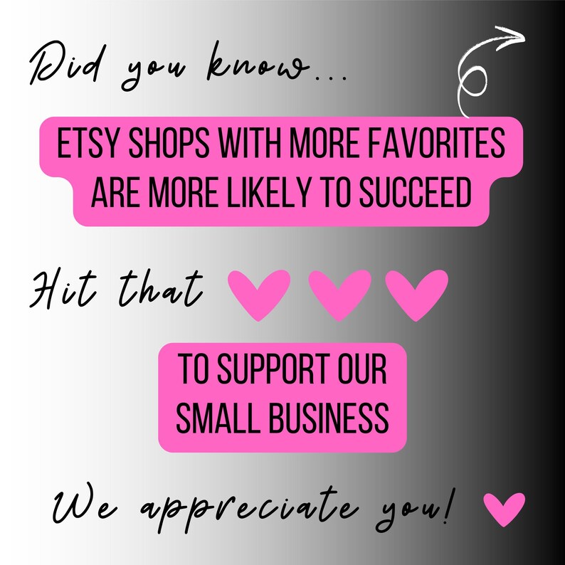 May include: A graphic with text in a gradient gray and black background. The text says "Did you know... ETSY SHOPS WITH MORE FAVORITES ARE MORE LIKELY TO SUCCEED. Hit that" with three pink hearts. "TO SUPPORT OUR SMALL BUSINESS. We appreciate you!" with a pink heart.