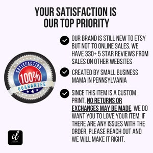 May include: A black and white graphic of a 100% satisfaction guarantee seal with three stars. Text reads "Your satisfaction is our top priority."  Our brand is still new to Etsy but not to online sales. We have 330+ 5 star reviews from sales on other websites. Created by small business mama in Pennsylvania. Since this item is a custom print, no returns or exchanges may be made. We do want you to love your item. If there are any issues with the order, please reach out and we will make it right.