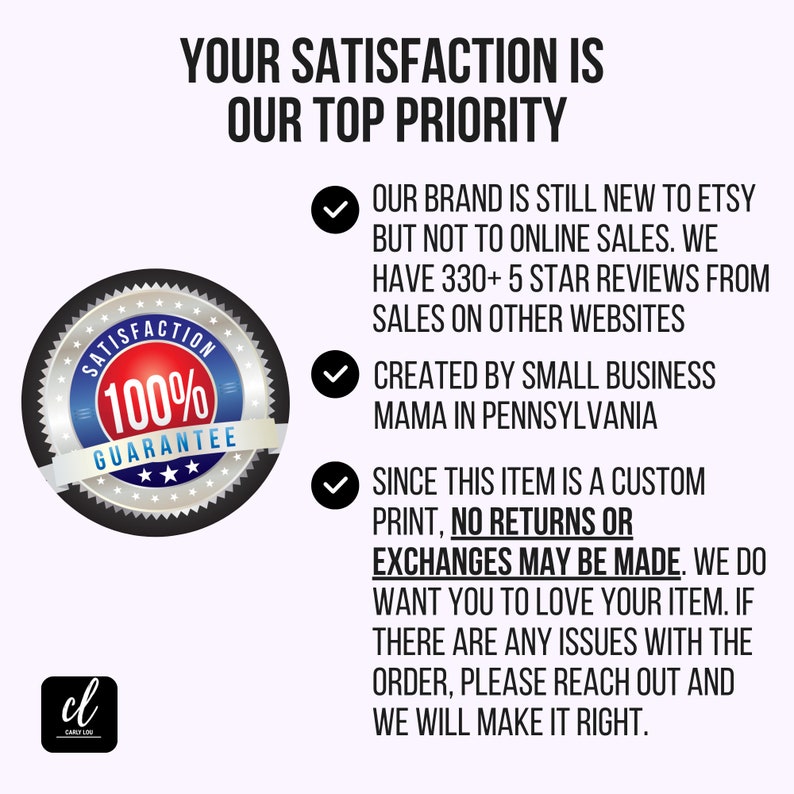 May include: A black and white graphic of a 100% satisfaction guarantee seal with three stars. Text reads "Your satisfaction is our top priority."  Our brand is still new to Etsy but not to online sales. We have 330+ 5 star reviews from sales on other websites. Created by small business mama in Pennsylvania. Since this item is a custom print, no returns or exchanges may be made. We do want you to love your item. If there are any issues with the order, please reach out and we will make it right.
