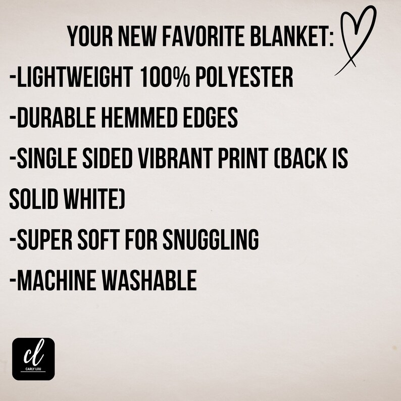 May include: A white background with black text describing the features of a blanket. The text reads: "YOUR NEW FAVORITE BLANKET: -LIGHTWEIGHT 100% POLYESTER -DURABLE HEMMED EDGES -SINGLE SIDED VIBRANT PRINT (BACK IS SOLID WHITE) -SUPER SOFT FOR SNUGGLING -MACHINE WASHABLE"