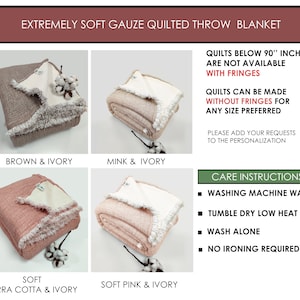 May include: Four different color variations of a soft gauze quilted throw blanket. The blanket is folded and displayed on a white surface. The colors are brown and ivory, mink and ivory, terra cotta and ivory, and soft pink and ivory. The blanket has a fringe border. The text "Quilts below 90" inches are not available with fringes" is displayed on the right side of the image. The text "Quilts can be made without fringes for any size preferred" is displayed below the first text. The text "Please add your requests to the personalization" is displayed below the second text. The text "Care Instructions" is displayed in a green box on the right side of the image. The text "Washing machine wash", "Tumble dry low heat", "Wash alone", and "No ironing required" are displayed below the green box.