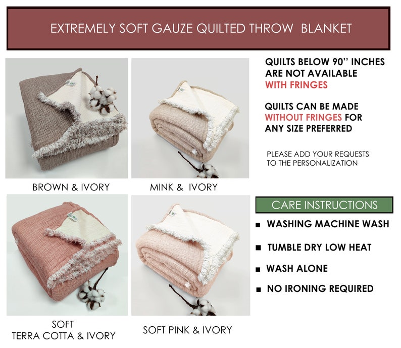May include: Four different color variations of a soft gauze quilted throw blanket. The blanket is folded and displayed on a white surface. The colors are brown and ivory, mink and ivory, terra cotta and ivory, and soft pink and ivory. The blanket has a fringe border. The text "Quilts below 90" inches are not available with fringes" is displayed on the right side of the image. The text "Quilts can be made without fringes for any size preferred" is displayed below the first text. The text "Please add your requests to the personalization" is displayed below the second text. The text "Care Instructions" is displayed in a green box on the right side of the image. The text "Washing machine wash", "Tumble dry low heat", "Wash alone", and "No ironing required" are displayed below the green box.