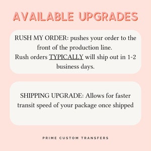 May include: A graphic with the text AVAILABLE UPGRADES in coral pink. Two white rounded rectangles contain black text: RUSH MY ORDER: pushes your order to the front of the production line. Rush orders TYPICALLY will ship out in 1-2 business days. SHIPPING UPGRADE: Allows for faster transit speed of your package once shipped. PRIME CUSTOM TRANSFERS is at the bottom.