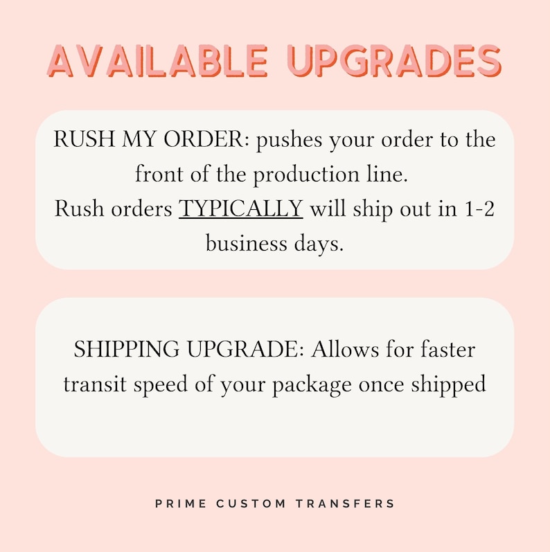 May include: A graphic with the text AVAILABLE UPGRADES in coral pink. Two white rounded rectangles contain black text: RUSH MY ORDER: pushes your order to the front of the production line. Rush orders TYPICALLY will ship out in 1-2 business days. SHIPPING UPGRADE: Allows for faster transit speed of your package once shipped. PRIME CUSTOM TRANSFERS is at the bottom.