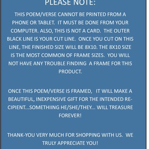 May include: A blue background with white text that reads "PLEASE NOTE: THIS POEM/VERSE CANNOT BE PRINTED FROM A PHONE OR TABLET. IT MUST BE DONE FROM YOUR COMPUTER. ALSO, THIS IS NOT A CARD. THE OUTER BLACK LINE IS YOUR CUT LINE. ONCE YOU CUT ON THIS LINE, THE FINISHED SIZE WILL BE 8X10. THE 8X10 SIZE IS THE MOST COMMON OF FRAME SIZES. YOU WILL NOT HAVE ANY TROUBLE FINDING A FRAME FOR THIS PRODUCT. ONCE THIS POEM/VERSE IS FRAMED, IT WILL MAKE A BEAUTIFUL, INEXPENSIVE GIFT FOR THE INTENDED RECIPIENT...SOMETHING HE/SHE/THEY... WILL TREASURE FOREVER! THANK-YOU VERY MUCH FOR SHOPPING WITH US. WE TRULY APPRECIATE YOU!"