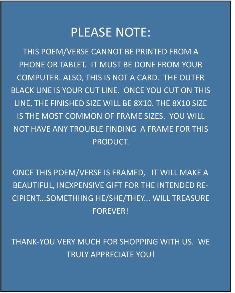May include: A blue background with white text that reads "PLEASE NOTE: THIS POEM/VERSE CANNOT BE PRINTED FROM A PHONE OR TABLET. IT MUST BE DONE FROM YOUR COMPUTER. ALSO, THIS IS NOT A CARD. THE OUTER BLACK LINE IS YOUR CUT LINE. ONCE YOU CUT ON THIS LINE, THE FINISHED SIZE WILL BE 8X10. THE 8X10 SIZE IS THE MOST COMMON OF FRAME SIZES. YOU WILL NOT HAVE ANY TROUBLE FINDING A FRAME FOR THIS PRODUCT. ONCE THIS POEM/VERSE IS FRAMED, IT WILL MAKE A BEAUTIFUL, INEXPENSIVE GIFT FOR THE INTENDED RECIPIENT...SOMETHING HE/SHE/THEY... WILL TREASURE FOREVER! THANK-YOU VERY MUCH FOR SHOPPING WITH US. WE TRULY APPRECIATE YOU!"