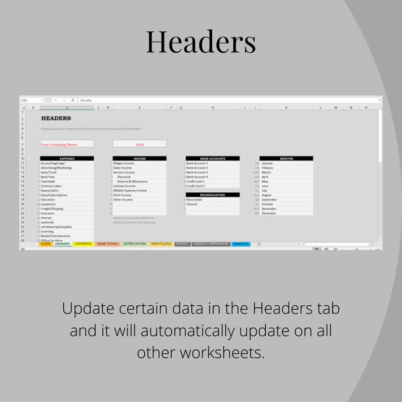 May include: A screenshot of a spreadsheet program with the word "Headers" in a large font at the top of the screen. The spreadsheet has several columns and rows with headings such as "Expenses", "Income", "Bank Accounts", and "Months". The text "Update certain data in the Headers tab and it will automatically update on all other worksheets." is displayed below the spreadsheet.