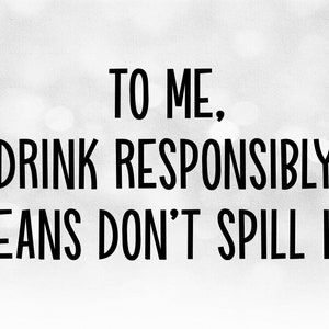 May include: Black and white text on a blurred background that reads "To me, "Drink Responsibly" means don't spill it."
