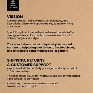 May include: Mural Studio's mission statement emphasizes artistry, individuality, and customer support in transforming spaces with unique, self-adhesive wall decals. They offer a range of sizes, colors, and customization options. Shipping and customer support information is also included, stating that decals are carefully packaged and shipped within 3-5 business days. Returns are only accepted if the product is damaged.