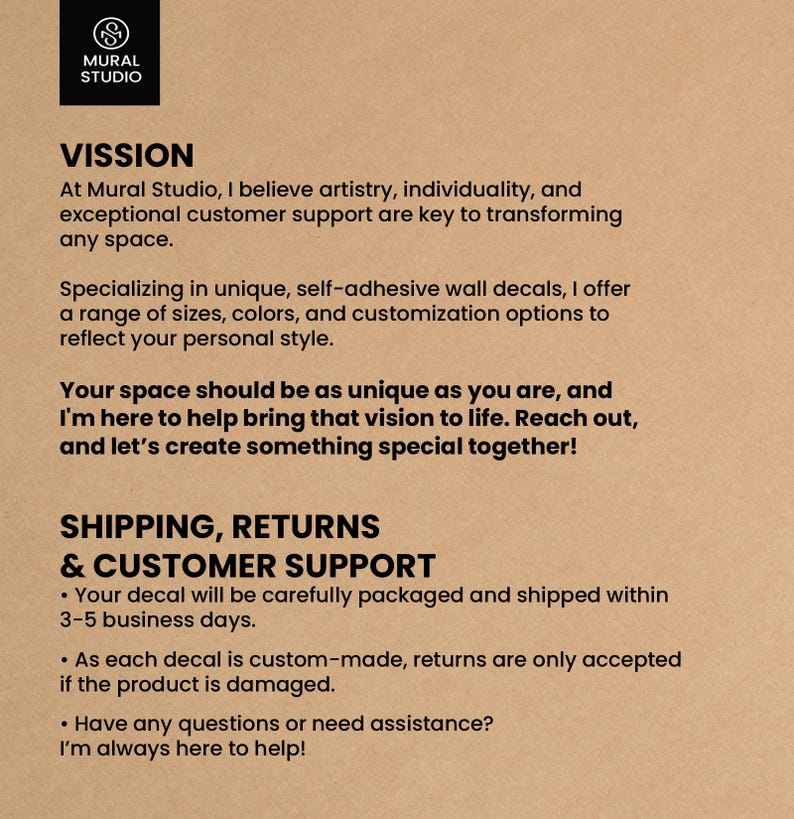 May include: Mural Studio's mission statement emphasizes artistry, individuality, and customer support in transforming spaces with unique, self-adhesive wall decals. They offer a range of sizes, colors, and customization options. Shipping and customer support information is also included, stating that decals are carefully packaged and shipped within 3-5 business days. Returns are only accepted if the product is damaged.