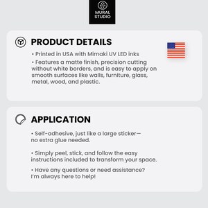 May include: Product details and application information for a self-adhesive wall decal. The decal is printed in the USA with Mimaki UV LED inks and features a matte finish. It is easy to apply on smooth surfaces like walls, furniture, glass, metal, wood, and plastic. The decal is self-adhesive and does not require extra glue.