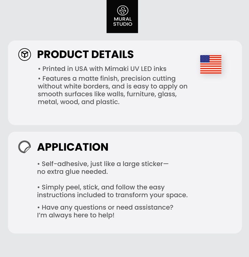 May include: Product details and application information for a self-adhesive wall decal. The decal is printed in the USA with Mimaki UV LED inks and features a matte finish. It is easy to apply on smooth surfaces like walls, furniture, glass, metal, wood, and plastic. The decal is self-adhesive and does not require extra glue.
