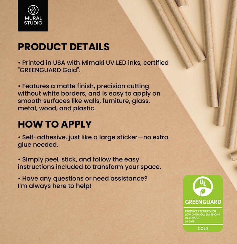 May include: Product details for a self-adhesive wall decal. The decal is printed in the USA with Mimaki UV LED inks and is certified "GREENGUARD Gold". The decal features a matte finish, precision cutting without white borders, and is easy to apply on smooth surfaces like walls, furniture, glass, metal, wood, and plastic. The decal is self-adhesive, just like a large sticker, and no extra glue is needed. The image also shows the GREENGUARD Gold certification logo.