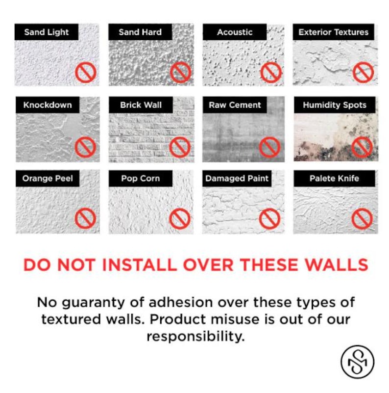 May include: A graphic showing 12 different types of wall textures with red circles and diagonal lines through them. The text below the graphic reads "DO NOT INSTALL OVER THESE WALLS. No guaranty of adhesion over these types of textured walls. Product misuse is out of our responsibility."