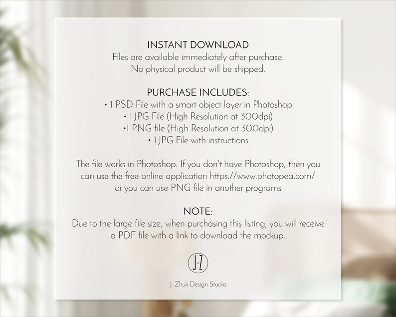 May include: A digital download listing for a mockup template. The listing includes a PSD file with a smart object layer, a JPG file, a PNG file, and instructions. The text on the image reads "Instant Download", "Files are available immediately after purchase. No physical product will be shipped.", "Purchase Includes:", "1 PSD File with a smart object layer in Photoshop", "1 JPG File (High Resolution at 300dpi)", "1 PNG file (High Resolution at 300dpi)", "1 JPG File with instructions", "The file works in Photoshop. If you don't have Photoshop, then you can use the free online application https://www.photopea.com/ or you can use PNG file in another programs", "NOTE:", "Due to the large file size, when purchasing this listing, you will receive a PDF file with a link to download the mockup.", "J. Zhuk Design Studio".