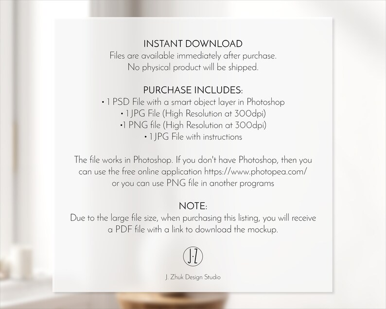May include: A white background with black text that reads "INSTANT DOWNLOAD" and "Files are available immediately after purchase. No physical product will be shipped."  The text "PURCHASE INCLUDES" is followed by a list of files included in the purchase: "1 PSD File with a smart object layer in Photoshop", "1 JPG File (High Resolution at 300dpi)", "1 PNG file (High Resolution at 300dpi)", "1 JPG File with instructions". The text "The file works in Photoshop. If you don't have Photoshop, then you can use the free online application https://www.photopea.com/ or you can use PNG file in another programs" is followed by the text "NOTE: Due to the large file size, when purchasing this listing, you will receive a PDF file with a link to download the mockup." The text "J. Zhuk Design Studio" is at the bottom of the page.