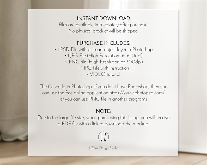 Puede incluir: Un fondo blanco con texto que dice "INSTANT DOWNLOAD" y "Los archivos est&aacute;n disponibles inmediatamente despu&eacute;s de la compra. No se enviar&aacute; ning&uacute;n producto f&iacute;sico." El texto "PURCHASE INCLUDES" va seguido de una lista de archivos incluidos en la compra: "1 PSD File with a smart object layer in Photoshop", "1 JPG File (High Resolution at 300dpi)", "1 PNG file (High Resolution at 300dpi)", "1 JPG File with instruction", y "VIDEO tutorial". El texto "The file works in Photoshop. If you don't have Photoshop, then you can use the free online application https://www.photopea.com/ or you can use PNG file in another programs" tambi&eacute;n est&aacute; incluido. El texto "NOTE: Due to the large file size, when purchasing this listing, you will receive a PDF file with a link to download the mockup." tambi&eacute;n est&aacute; incluido. El texto "J. Zhuk Design Studio" est&aacute; en la parte inferior de la p&aacute;gina.