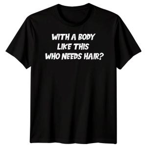 May include: Black t-shirt featuring the white text: "WITH A BODY LIKE THIS WHO NEEDS HAIR?" The short-sleeved tee has a crew neck. The text is centrally positioned on the front of the garment.