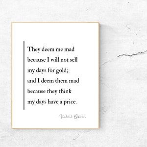 They deem me mad because I will not sell my days for gold; and I deem them mad because they think my days have a price. Kahlil Gibran Quote