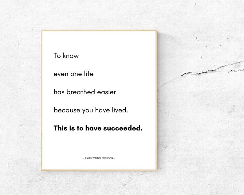 May include: A black and white inspirational quote by Ralph Waldo Emerson: "To know even one life has breathed easier because you have lived. This is to have succeeded."