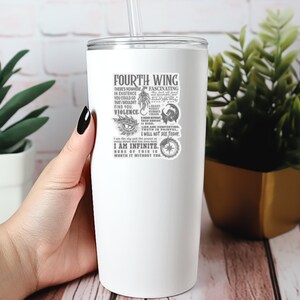 May include: White stainless steel tumbler with a black and white graphic design featuring a quote about the Fourth Wing. The quote reads "There's nowhere in existence you could go that wouldn't find you. Violence. Lies are comforting. Truth is painful. I will not die today. I am infinite. None of this is worth it without you."
