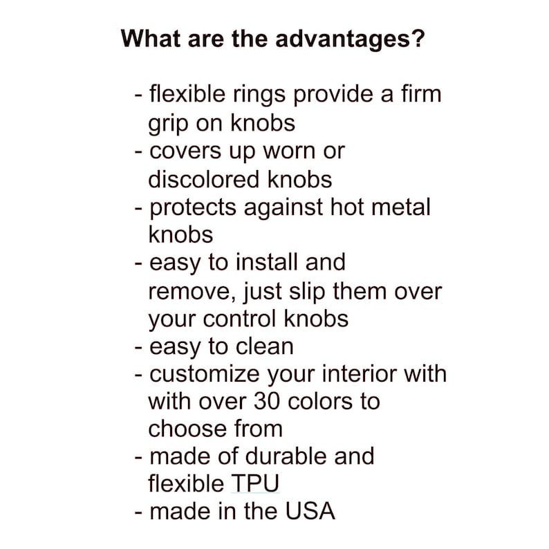 May include: Text on a white background lists the advantages of a product. The text reads: flexible rings, covers worn knobs, protects against hot knobs, easy to install, easy to clean, customize with over 30 colors, durable TPU, made in the USA.