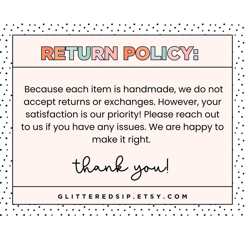 May include: A rectangular return policy sign with a black polka dot border on a white background. The text reads: RETURN POLICY: Because each item is handmade, we do not accept returns or exchanges. However, your satisfaction is our priority! Please reach out to us if you have any issues. We are happy to make it right. thank you! GLITTEREDSIP.ETSY.COM