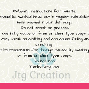 May include: Washing instructions for t-shirts. Shirts should be washed inside out in regular plain detergent or hand washed in plain dish soap. Do not bleach or presoak. Do not use baby soaps or free or clear type soaps as most are very harsh on clothing and can cause fading and or cracking. I can not be responsible for damage caused by washing in baby or free or clear type soaps. Do not iron. Tumble dry low. Jtg Creation