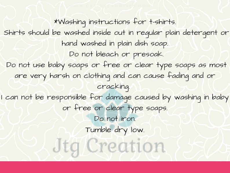 May include: Washing instructions for t-shirts. Shirts should be washed inside out in regular plain detergent or hand washed in plain dish soap. Do not bleach or presoak. Do not use baby soaps or free or clear type soaps as most are very harsh on clothing and can cause fading and or cracking. I can not be responsible for damage caused by washing in baby or free or clear type soaps. Do not iron. Tumble dry low. Jtg Creation