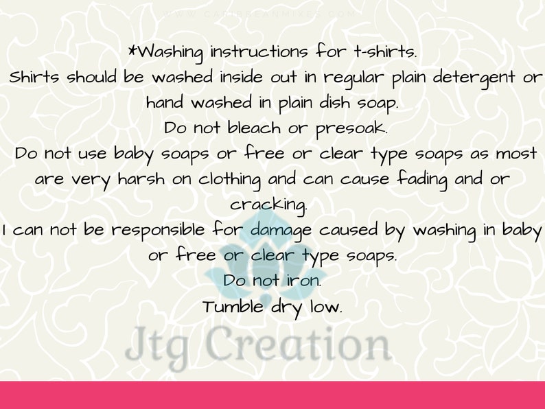 May include: Washing instructions for t-shirts. Shirts should be washed inside out in regular plain detergent or hand washed in plain dish soap. Do not bleach or presoak. Do not use baby soaps or free or clear type soaps as most are very harsh on clothing and can cause fading and or cracking. I can not be responsible for damage caused by washing in baby or free or clear type soaps. Do not iron. Tumble dry low. Jtg Creation