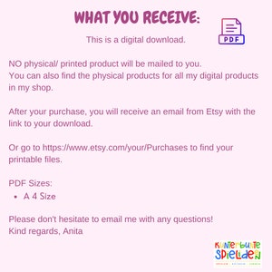 May include: A digital download of a printable file in PDF format. The text on the image says "What you receive: This is a digital download. NO physical/ printed product will be mailed to you. You can also find the physical products for all my digital products in my shop. After your purchase, you will receive an email from Etsy with the link to your download. Or go to https://www.etsy.com/your/Purchases to find your printable files. PDF Sizes: A 4 Size Please don't hesitate to email me with any questions! Kind regards, Anita"
