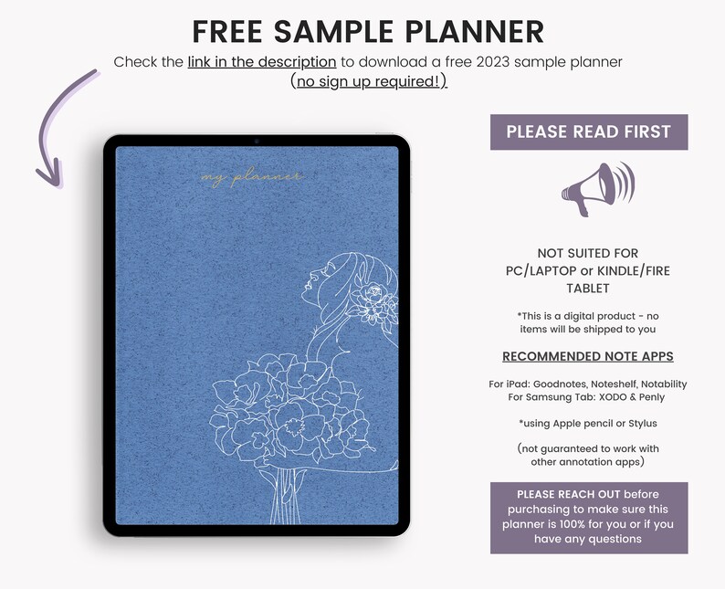 May include: A blue digital planner with a line drawing of a woman holding flowers. The text "FREE SAMPLE PLANNER" is at the top of the image. The text "PLEASE READ FIRST" is at the top right of the image. The text "NOT SUITED FOR PC/LAPTOP or KINDLE/FIRE TABLET" is in the middle of the image. The text "RECOMMENDED NOTE APPS" is below the text "NOT SUITED FOR PC/LAPTOP or KINDLE/FIRE TABLET". The text "For iPad: Goodnotes, Noteshelf, Notability" is below the text "RECOMMENDED NOTE APPS". The text "For Samsung Tab: XODO & Penly" is below the text "For iPad: Goodnotes, Noteshelf, Notability". The text "*using Apple pencil or Stylus (not guaranteed to work with other annotation apps)" is below the text "For Samsung Tab: XODO & Penly". The text "PLEASE REACH OUT before purchasing to make sure this planner is 100% for you or if you have any questions" is at the bottom of the image.