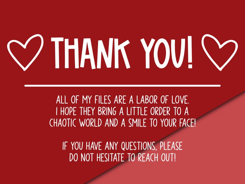 May include: Red and pink background with white text that reads "THANK YOU!" with hearts on either side. The text below reads "ALL OF MY FILES ARE A LABOR OF LOVE. I HOPE THEY BRING A LITTLE ORDER TO A CHAOTIC WORLD AND A SMILE TO YOUR FACE! IF YOU HAVE ANY QUESTIONS, PLEASE DO NOT HESITATE TO REACH OUT!"
