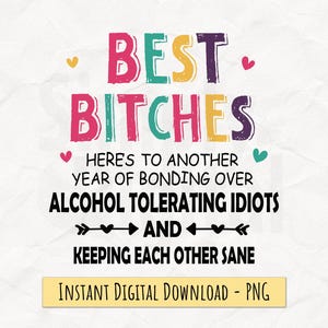 May include: A digital graphic with the text "BEST BITCHES" in colorful letters. The text below reads "HERE'S TO ANOTHER YEAR OF BONDING OVER ALCOHOL TOLERATING IDIOTS AND KEEPING EACH OTHER SANE." A banner at the bottom says "INSTANT DIGITAL DOWNLOAD - PNG."