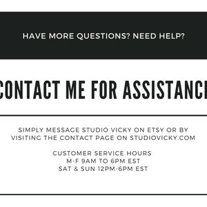 May include: Black and white text on a white background with a black border. The text reads "HAVE MORE QUESTIONS? NEED HELP? CONTACT ME FOR ASSISTANCE" and provides instructions for contacting the seller on Etsy or by visiting their website. Customer service hours are listed as Monday through Friday 9 AM to 6 PM EST and Saturday and Sunday 12 PM to 6 PM EST.