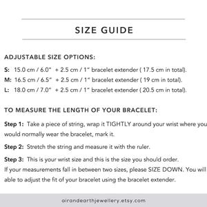 May include: Size guide for adjustable bracelets with instructions on how to measure your wrist size. The guide includes measurements in inches and centimetres. The text reads: "SIZE GUIDE ADJUSTABLE SIZE OPTIONS: S: 15.0 cm / 6.0" + 2.5 cm / 1" bracelet extender (17.5 cm in total). M: 16.5 cm / 6.5" + 2.5 cm / 1" bracelet extender (19 cm in total). L: 18.0 cm / 7.0" + 2.5 cm / 1" bracelet extender (20.5 cm in total). TO MEASURE THE LENGTH OF YOUR BRACELET: Step 1: Take a piece of string, wrap it TIGHTLY around your wrist where you would normally wear the bracelet, mark it. Step 2: Stretch the string and measure it with the ruler. Step 3: This is your wrist size and this is the size you should order. If your measurements fall in between two sizes, please SIZE DOWN. You will be able to adjust the fit of your bracelet using the bracelet extender. airandearthjewellery.etsy.com"