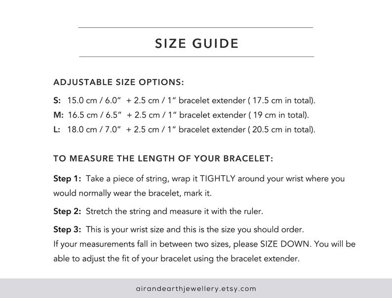 May include: Size guide for adjustable bracelets with instructions on how to measure your wrist size. The guide includes measurements in inches and centimetres. The text reads: "SIZE GUIDE ADJUSTABLE SIZE OPTIONS: S: 15.0 cm / 6.0" + 2.5 cm / 1" bracelet extender (17.5 cm in total). M: 16.5 cm / 6.5" + 2.5 cm / 1" bracelet extender (19 cm in total). L: 18.0 cm / 7.0" + 2.5 cm / 1" bracelet extender (20.5 cm in total). TO MEASURE THE LENGTH OF YOUR BRACELET: Step 1: Take a piece of string, wrap it TIGHTLY around your wrist where you would normally wear the bracelet, mark it. Step 2: Stretch the string and measure it with the ruler. Step 3: This is your wrist size and this is the size you should order. If your measurements fall in between two sizes, please SIZE DOWN. You will be able to adjust the fit of your bracelet using the bracelet extender. airandearthjewellery.etsy.com"