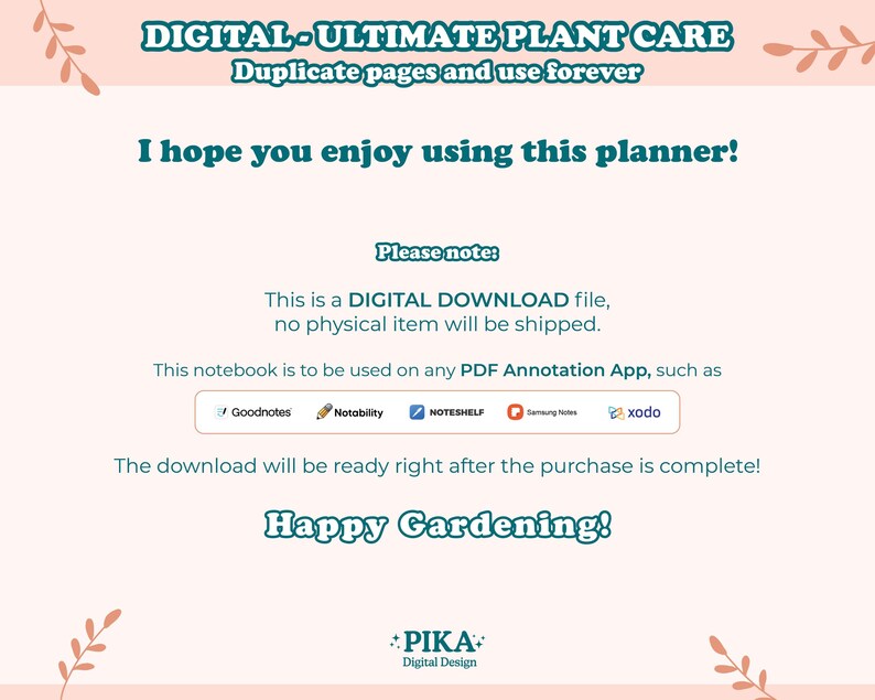 May include: A digital download for a plant care planner. The text reads "DIGITAL-ULTIMATE PLANT CARE Duplicate pages and use forever I hope you enjoy using this planner! Please note: This is a DIGITAL DOWNLOAD file, no physical item will be shipped. This notebook is to be used on any PDF Annotation App, such as Goodnotes Notability NOTESHELF Samsung Notes xodo The download will be ready right after the purchase is complete! Happy Gardening! PIKA Digital Design"