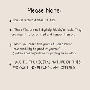 May include: A text-based image with a list of four points. The text reads: "Please Note: 1. You will receive digital PDF files. 2. These files are not digitally fillable/editable. They are meant to be printed and handwritten on. 3. When you order this product, you assume responsibility to print it yourself. (Guidelines and suggestions for printing are included) 4. DUE TO THE DIGITAL NATURE OF THIS PRODUCT, NO REFUNDS ARE OFFERED."