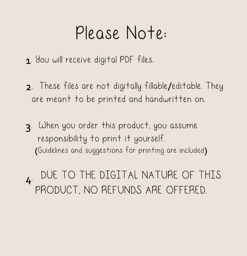 May include: A text-based image with a list of four points. The text reads: "Please Note: 1. You will receive digital PDF files. 2. These files are not digitally fillable/editable. They are meant to be printed and handwritten on. 3. When you order this product, you assume responsibility to print it yourself. (Guidelines and suggestions for printing are included) 4. DUE TO THE DIGITAL NATURE OF THIS PRODUCT, NO REFUNDS ARE OFFERED."