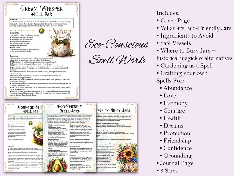 Includes:
• Cover Page
• What are Eco-Friendly Jars
• Ingredients to Avoid
• Safe Vessels
• Where to Bury Jars + 
historical magick & alternatives
• Gardening as a Spell
• Crafting your own
Spells For:
	• Abundance
	• Love
	• Harmony
	• Courage
	• Health
	• Dreams
	• Protection
	• Friendship
	• Confidence
	• Grounding
• Journal Page
• 3 Sizes